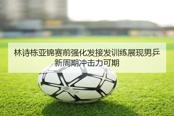 林诗栋亚锦赛前强化发接发训练展现男乒新周期冲击力可期 | MKSports
